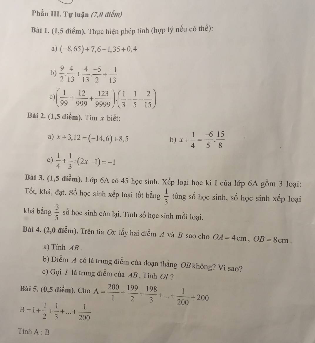 Phần III. Tự luận (7,0 điễm)
Bài 1. (1,5 điểm). Thực hiện phép tính (hợp lý nếu có thể):
a) (-8,65)+7,6-1,35+0,4
b)  9/2 . 4/13 + 4/13 . (-5)/2 + (-1)/13 
c) ( 1/99 + 12/999 + 123/9999 )· ( 1/3 - 1/5 - 2/15 )
Bài 2. (1,5 điểm). Tìm x biết:
a) x+3,12=(-14,6)+8,5
b) x+ 1/4 = (-6)/5 . 15/8 
c)  1/4 + 1/3 :(2x-1)=-1
Bài 3. (1,5 điểm). Lớp 6A có 45 học sinh. Xếp loại học kì I của lớp 6A gồm 3 loại:
Tốt, khá, đạt. Số học sinh xếp loại tốt bằng  1/3  tổng số học sinh, số học sinh xếp loại
khá bằng  3/5  số học sinh còn lại. Tính số học sinh mỗi loại.
Bài 4. (2,0 điểm). Trên tia Ox lấy hai điểm A và B sao cho OA=4cm,OB=8cm.
a) Tính AB .
b) Điểm A có là trung điểm của đoạn thắng OB không? Vì sao?
c) Gọi I là trung điểm của AB . Tính OI?
Bài 5. (0,5 điểm). Cho A= 200/1 + 199/2 + 198/3 +...+ 1/200 +200
B=1+ 1/2 + 1/3 +...+ 1/200 
Tính A:B