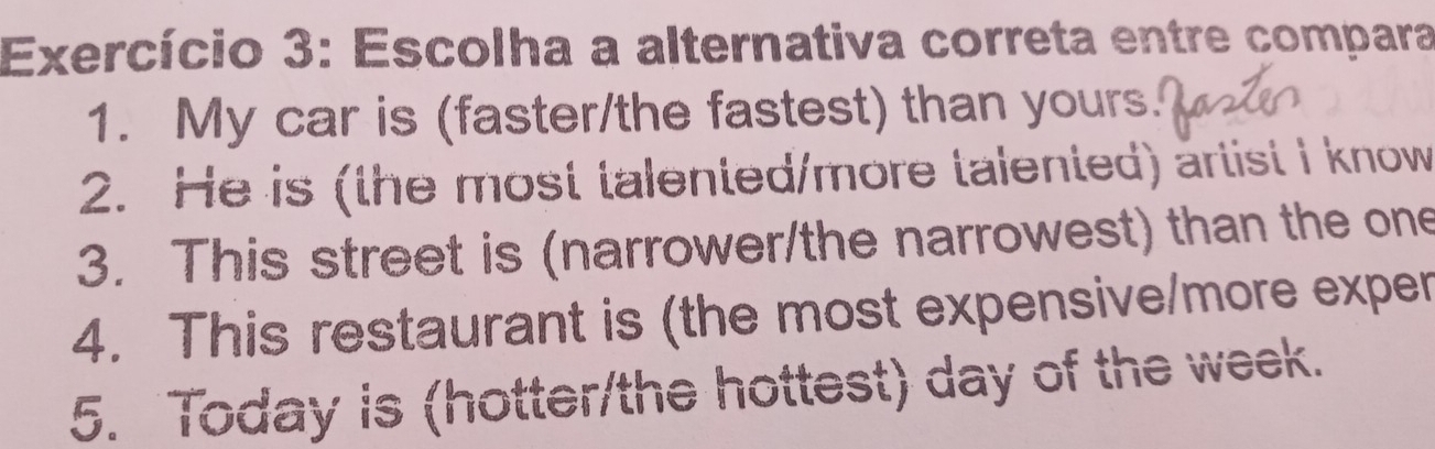 Exercício 3: Escolha a alternativa correta entre compara 
1. My car is (faster/the fastest) than yours. 
2. He is (the most talented/more talented) artist I know 
3. This street is (narrower/the narrowest) than the one 
4. This restaurant is (the most expensive/more exper 
5. Today is (hotter/the hottest) day of the week.