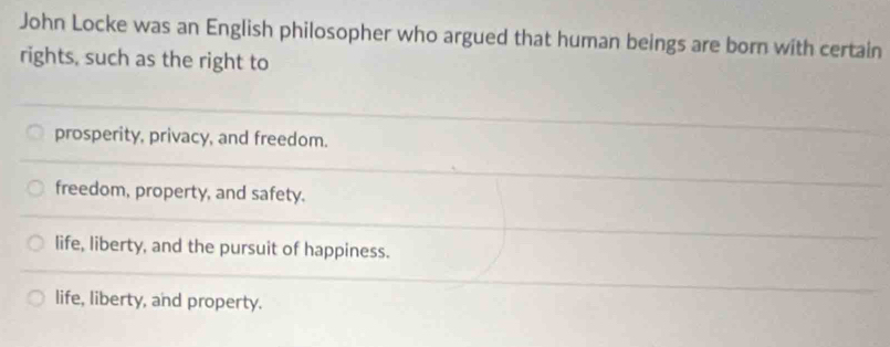 John Locke was an English philosopher who argued that human beings are born with certain
rights, such as the right to
prosperity, privacy, and freedom.
freedom, property, and safety.
life, liberty, and the pursuit of happiness.
life, liberty, and property.