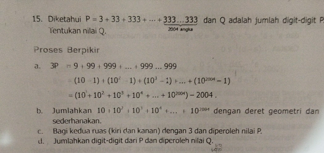 Diketahui P=3+33+333+·s +333...333 dan Q adalah jumlah digit-digit P
Tentukan nilai Q. 2004 angka 
Proses Berpikir 
a. 3P=9+99+999+...+999...999
=(10-1)+(10^2-1)+(10^3-1)+...+(10^(2004)-1)
=(10^1+10^2+10^3+10^4+...+10^(2004))-2004. 
b. Jumlahkan 10+10^2+10^3+10^4+...+10^(2004) dengan deret geometri dan 
sederhanakan. 
c. Bagi kedua ruas (kiri dan kanan) dengan 3 dan diperoleh nilai P. 
d. Jumlahkan digit-digit dari P dan diperoleh nilai Q.