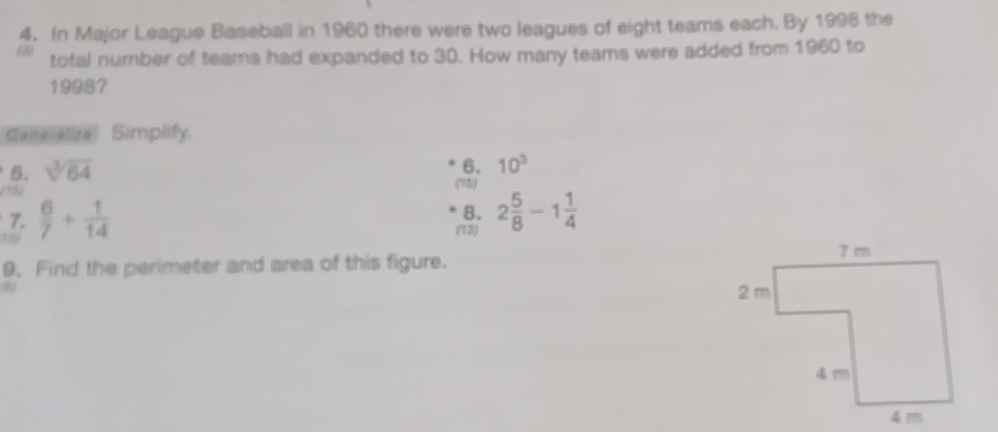 In Major League Baseball in 1960 there were two leagues of eight teams each. By 1998 the 
(3) total number of teams had expanded to 30. How many teams were added from 1960 to 
19987 
Generalize Simplify. 
5. sqrt[3](64)
6. 10^3
(19) 
(75) 
7. 
1  6/7 + 1/14 
8. 
(12) 2 5/8 -1 1/4 
9. Find the perimeter and area of this figure.