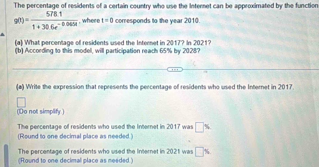 The percentage of residents of a certain country who use the Internet can be approximated by the function
g(t)= (578.1)/1+30.6e^(-0.065t)  , where t=0 corresponds to the year 2010. 
(a) What percentage of residents used the Internet in 2017? In 2021? 
(b) According to this model, will participation reach 65% by 2028? 
(a) Write the expression that represents the percentage of residents who used the Internet in 2017. 
(Do not simplify.) 
The percentage of residents who used the Internet in 2017 was □ %. 
(Round to one decimal place as needed.) 
The percentage of residents who used the Internet in 2021 was □ %. 
(Round to one decimal place as needed.)