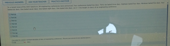 PRéViOUS ANSWERS ASK YOUR TEACHER PRACTICE ANOTHER 
In a recent issue of the IEEE Spectrum, 84 engineering conferences were announced. Four conferences lasted two days. Thirty-six lasted three days. Eighteen lasted four days. Nineteen lasted five days. Four 
lasted six days. One lasted seven days. One lasted eight days. One lasted nine days. Let x= the length (in days) of an engineering conference. 
· Prt (à) 
Part UN 
Panitoll
tan 10^o=1(1° 
art (α) 
Pan thủ 
Calculate the sample standard deviation of days of engineering conferences. (Round your answer to two decinal praces)
1144 □ * days