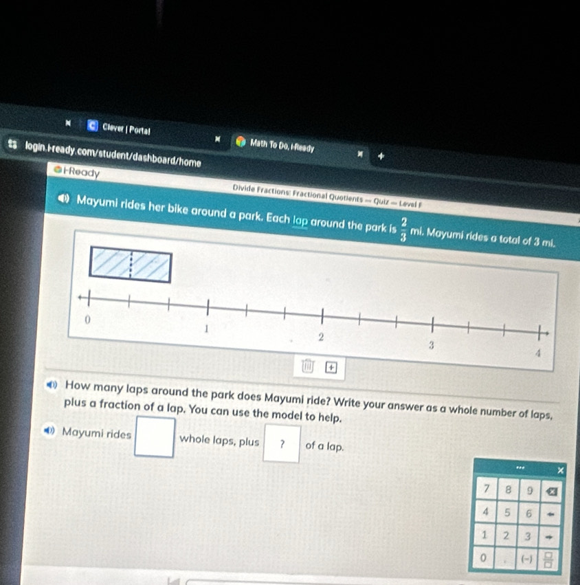 Clever | Portal Math To Do, i-Ready 
login,Fready.com/student/dashboard/home 
@i Ready Divide Fractions: Fractional Quotients = Quiz = Level 1 
Mayumi rides her bike around a park. Each lap around the park is  2/3  mi. Mayumi rid 
How many laps around the park does Mayumi ride? Write your answer as a whole number of laps, 
plus a fraction of a lap. You can use the model to help. 
Mayumi rides whole laps, plus ？ of a lap.