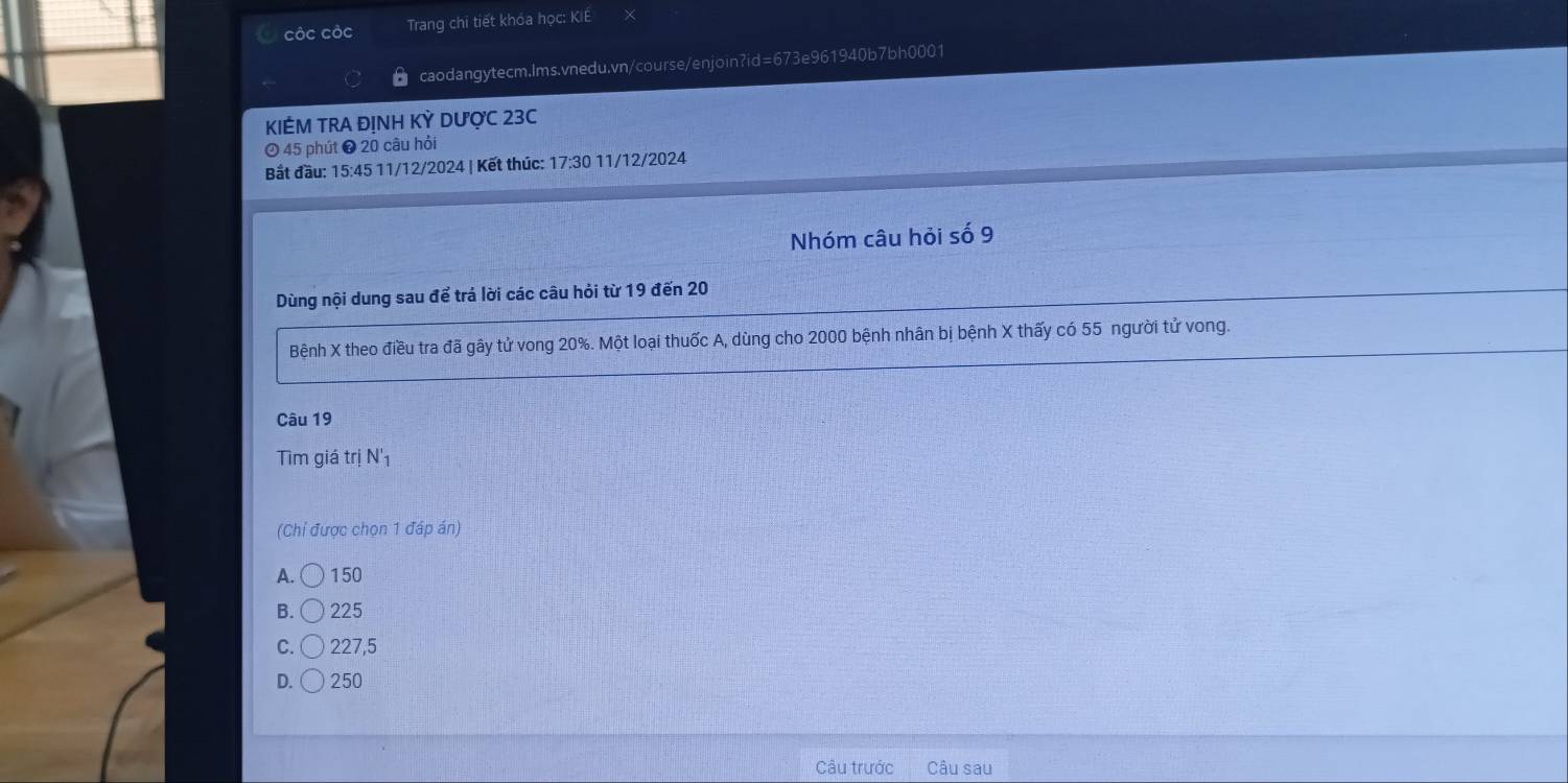 cộc cộc Trang chi tiết khóa học: KIE
caodangytecm.lms.vnedu.vn/course/enjoin?id=673e961940b7bh0001
KIÊM TRA ĐỊNH KỲ DƯợC 23C
45 phút ❸ 20 câu hỏi
Bắt đầu: 15:45 11/12/2024 | Kết thúc: 17:30 11/12/2024
Nhóm câu hỏi số 9
Dùng nội dung sau để trá lời các câu hỏi từ 19 đến 20
Bệnh X theo điều tra đã gây tử vong 20%. Một loại thuốc A, dùng cho 2000 bệnh nhân bị bệnh X thấy có 55 người tử vong.
Câu 19
Tìm giá trị N'_1
(Chỉ được chọn 1 đáp án)
A. bigcirc ) 150
B. . ) 225
C. 227,5
D. ( ) 250
Câu trước Câu sau