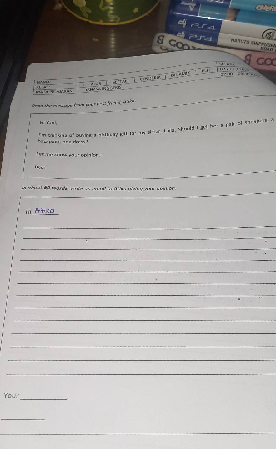 OVER 
g co 
NARUTO SHIPPUDEN ROAD 
SELASA g co 
ELIT 07 / 01 / 202。 
KELAS AKAS BESTARI CENDEKIA DINAMIK 
07:00 -08:30PA 
NAMA 
MATA PELAJARAN: BAHASA INGGERIS 
Read the message from your best friend, Atika. 
Hi Yani, 
I'm thinking of buying a birthday gift for my sister, Laila. Should I get her a pair of sneakers, a 
backpack, or a dress? 
Let me know your opinion! 
Bye! 
In about 60 words, write an email to Atika giving your opinion. 
_ 
Atika 
_ 
_ 
_ 
_ 
_ 
_ 
_ 
_ 
_ 
_ 
_ 
_ 
_ 
Your_ 
_
