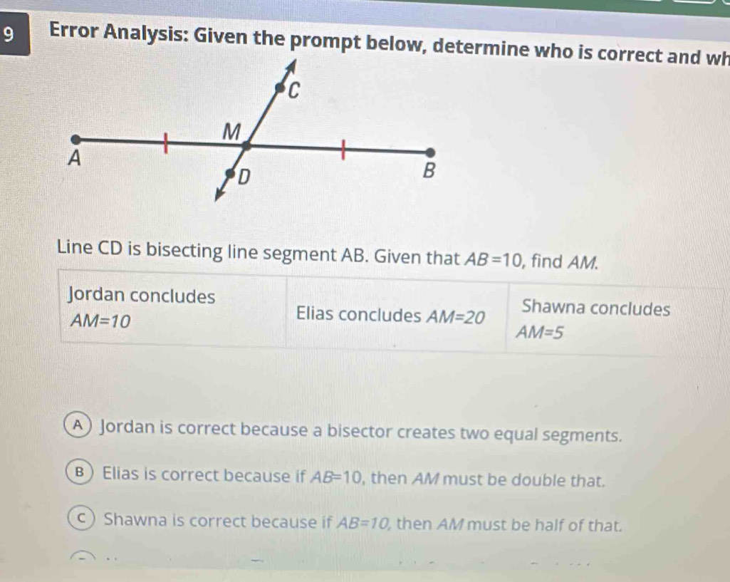 Error Analysis: Given the prompt below, determine who is correct and wh
Line CD is bisecting line segment AB. Given that AB=10 , find AM.
Jordan concludes Shawna concludes
AM=10
Elias concludes AM=20
AM=5
A) Jordan is correct because a bisector creates two equal segments.
B Elias is correct because if AB=10 , then AM must be double that.
c Shawna is correct because if AB=10 , then AM must be half of that.