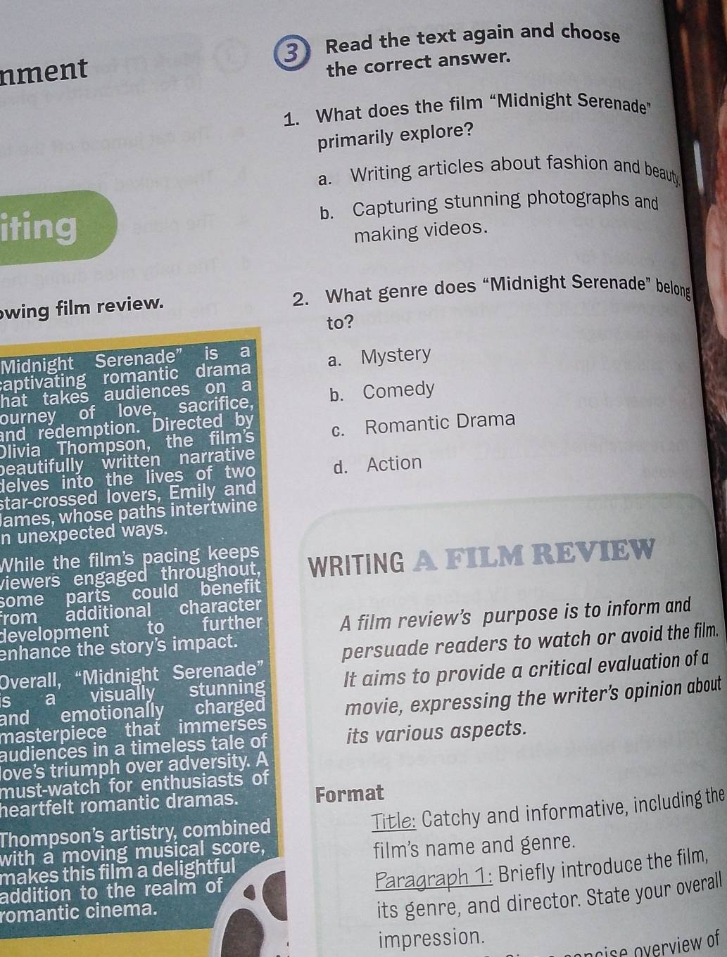 Read the text again and choose
nment
the correct answer.
1. What does the film “Midnight Serenade”
primarily explore?
a. Writing articles about fashion and beaut.
b. Capturing stunning photographs and
iting making videos.
2. What genre does “Midnight Serenade” belong
wing film review.
to?
Midnight Serenade” is a
a. Mystery
captivating romantic drama
hat takes audiences on a
ourney of love, sacrifice, b. Comedy
and redemption. Directed by
Olivia Thompson, the film's c. Romantic Drama
beautifully written narrative
delves into the lives of two d. Action
star-crossed lovers, Emily and
James, whose paths intertwine
n unexpected ways.
While the film's pacing keeps
viewers engaged throughout, WRITING A FILM REVIEW
some parts could benefit
from additional character
development to further
A film review’s purpose is to inform and
enhance the story's impact.
persuade readers to watch or avoid the film.
Overall, “Midnight Serenade”
s a visually stunning It aims to provide a critical evaluation of a
masterpiece that immerses movie, expressing the writer's opinion about
and emotionally a charged

audiences in a timeless tale of its various aspects.
ove's triumph over adversity. A
must-watch for enthusiasts of
heartfelt romantic dramas. Format
Thompson's artistry, combined
Title: Catchy and informative, including the
with a moving musical score,
film’s name and genre.
Paragraph 1: Briefly introduce the film,
makes this film a delightful 
addition to the realm of
romantic cinema.
its genre, and director. State your overall
impression.
ocise overview of