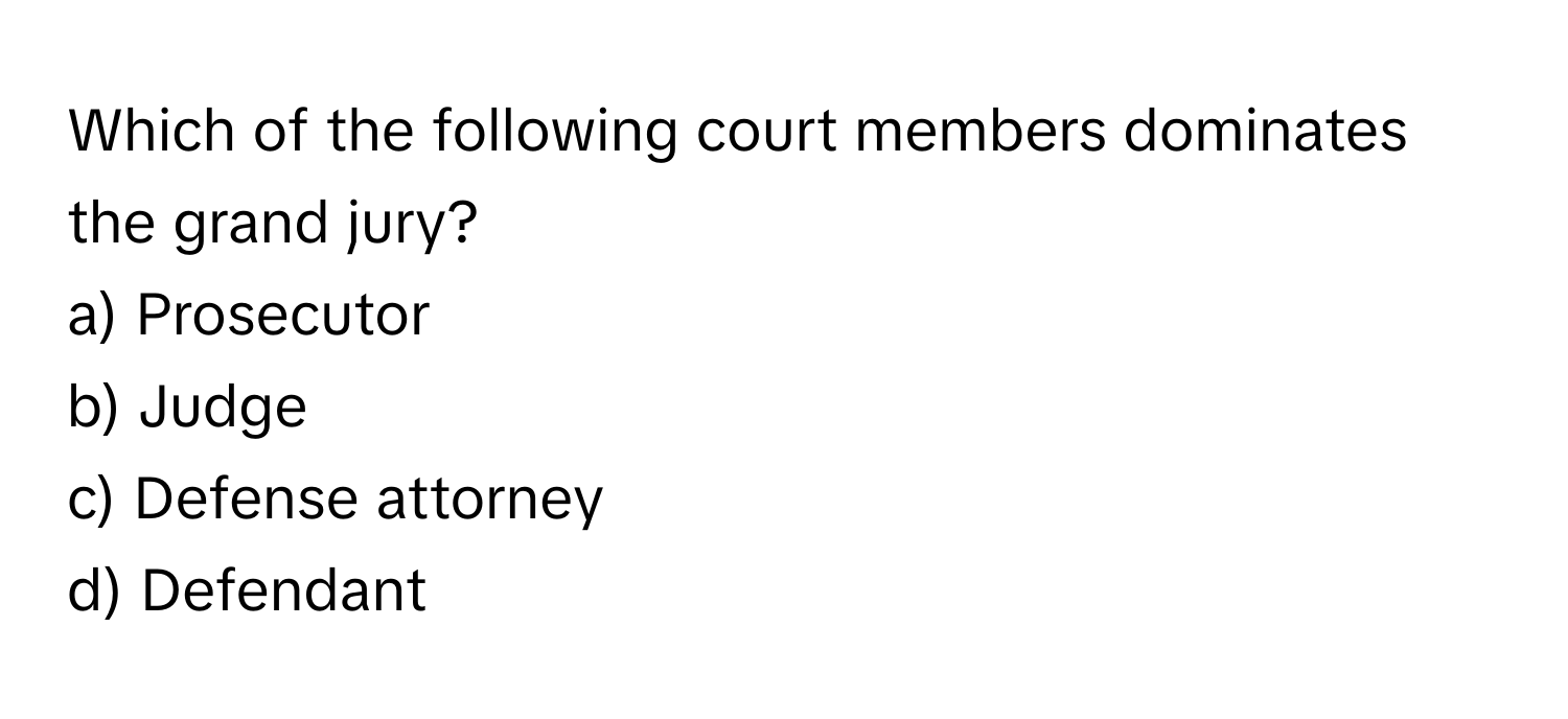 Which of the following court members dominates the grand jury? 
a) Prosecutor 
b) Judge 
c) Defense attorney 
d) Defendant