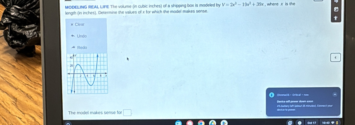 MODELING REAL LIFE The volume (in cubic inches) of a shipping box is modeled by V=2x^3-19x^2+39x , where x is the
length (in inches). Determine the values of x for which the model makes sense.
× Clear
Undo
Redo
<
ChromeOS + Critical + now
Device will power down soon
 4% bettery left (about 25 minutes). Connect your
The model makes sense for □ . 
device to power.
Oct 17 10:43