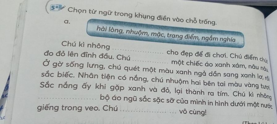 5* Chọn từ ngữ trong khụng điền vào chỗ trống. 
a. 
hài lòng, nhuộm, mặc, trang điểm, ngắm nghía 
Chú kì nhông _cho đẹp để đi chơi. Chú điểm chứ 
đo đỏ lên đỉnh đầu. Chú _một chiếc áo xanh xám, nâu nâu 
Ở gờ sống lưng, chú quét một màu xanh ngả dần sang xanh lơ, rôi 
sắc biếc. Nhân tiện có nắng, chú nhuộm hai bên tai màu vàng tượi. 
_Sắc nắng ấy khi gặp xanh và đỏ, lại thành ra tím. Chú kì nhông 
bộ áo ngũ sắc sặc sỡ của mình in hình dưới mặt nước 
giếng trong veo. Chú _vô cùng!