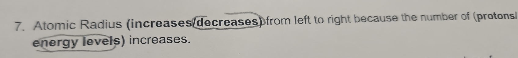 Atomic Radius (increases decreases) from left to right because the number of (protons/ 
energy levels) increases.