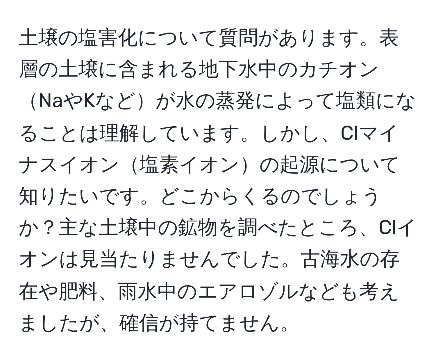 土壌の塩害化について質問があります。表層の土壌に含まれる地下水中のカチオンNaやKなどが水の蒸発によって塩類になることは理解しています。しかし、Clマイナスイオン塩素イオンの起源について知りたいです。どこからくるのでしょうか？主な土壌中の鉱物を調べたところ、Clイオンは見当たりませんでした。古海水の存在や肥料、雨水中のエアロゾルなども考えましたが、確信が持てません。