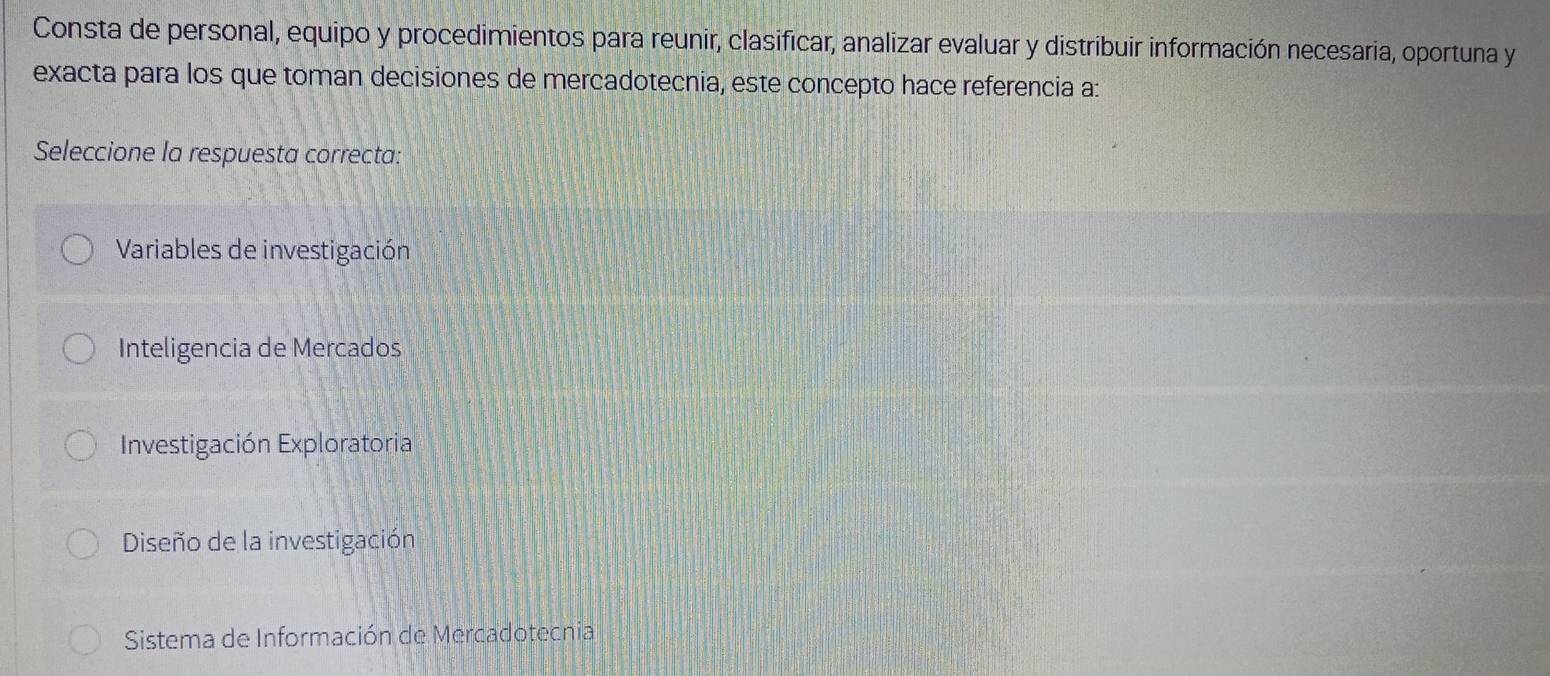 Consta de personal, equipo y procedimientos para reunir, clasificar, analizar evaluar y distribuir información necesaria, oportuna y
exacta para los que toman decisiones de mercadotecnia, este concepto hace referencia a:
Seleccione la respuesta correcta:
Variables de investigación
Inteligencia de Mercados
Investigación Exploratoria
Diseño de la investigación
Sistema de Información de Mercadotecnia