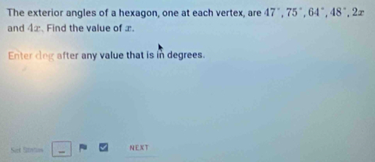 The exterior angles of a hexagon, one at each vertex, are 47°, 75°, 64°, 48°, 2x
and 4x. Find the value of x. 
Enter cleg after any value that is in degrees. 
Set Stntian - NEXT