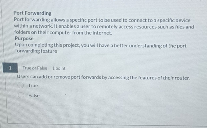 Port Forwarding
Port forwarding allows a specifc port to be used to connect to a specifc device
within a network. It enables a user to remotely access resources such as fles and
folders on their computer from the internet.
Purpose
Upon completing this project, you will have a better understanding of the port
forwarding feature
1 True or False 1 point
Users can add or remove port forwards by accessing the features of their router.
True
False