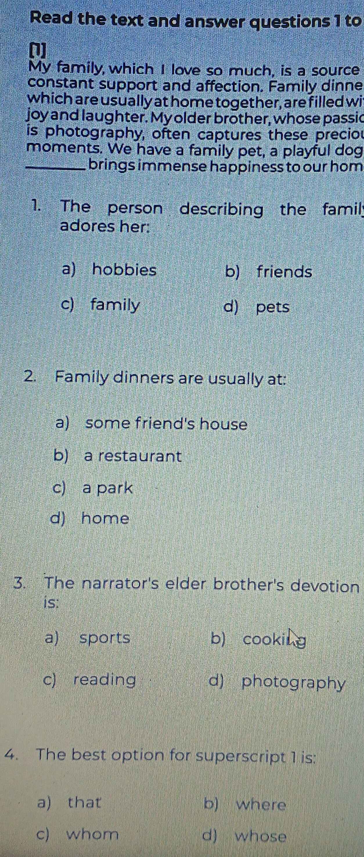 Read the text and answer questions 1 to
(1)
My family,which I love so much, is a source
constant support and affection. Family dinne
which are usually at home together, are filled wi
joy and laughter. My older brother, whose passic
is photography, often captures these preciou
moments. We have a family pet, a playful dog
_brings immense happiness to our hom
1. The person describing the famil;
adores her:
a) hobbies b) friends
c) family d) pets
2. Family dinners are usually at:
a) some friend's house
b) a restaurant
c) a park
d) home
3. The narrator's elder brother's devotion
is:
a) sports b) cooking
c) reading d) photography
4. The best option for superscript 1 is:
a) that b) where
c) whom d) whose