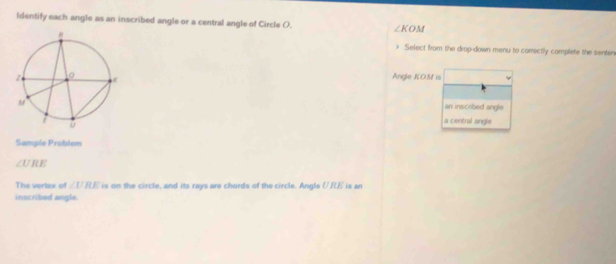 Identify each angle as an inscribed angle or a central angle of Circle O. ∠ KOM Select from the drop-down menu to correctly complete the senten
Angle KOM is
an inscribed angle
a central angle
Sample Problem
∠ URE
The vertex of ∠ URE is on the circle, and its rays are chords of the circle. Angle URE is an
inscribed angle.