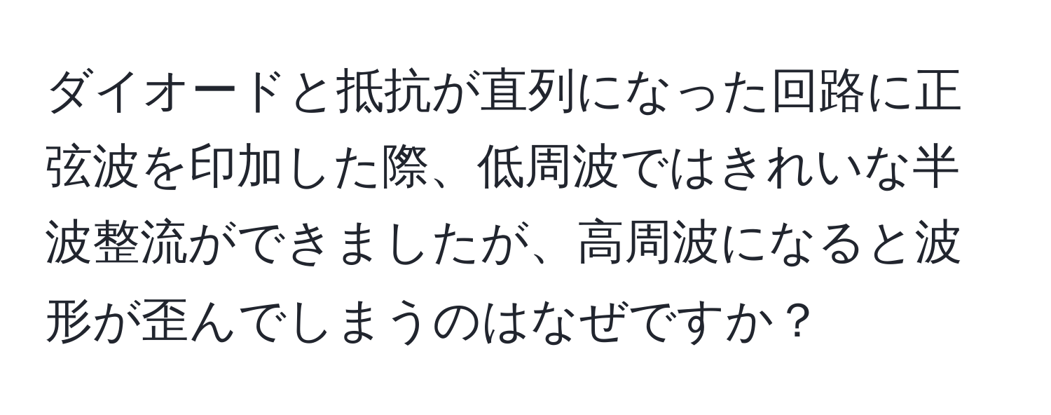 ダイオードと抵抗が直列になった回路に正弦波を印加した際、低周波ではきれいな半波整流ができましたが、高周波になると波形が歪んでしまうのはなぜですか？