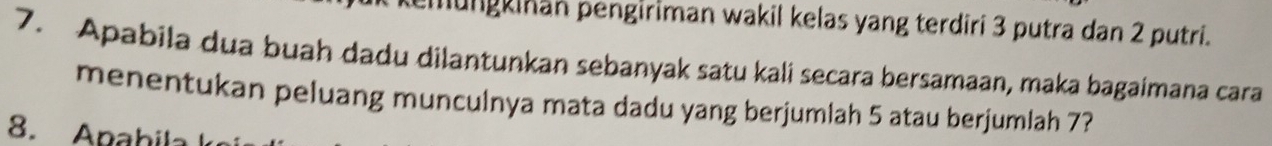 mungkinan pengiriman wakil kelas yang terdiri 3 putra dan 2 putri. 
7. Apabila dua buah dadu dilantunkan sebanyak satu kali secara bersamaan, maka bagaimana cara 
menentukan peluang munculnya mata dadu yang berjumlah 5 atau berjumlah 7? 
8. Apabila