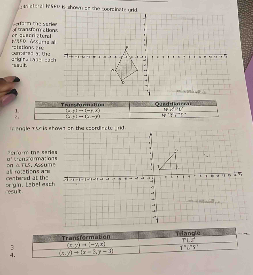 adrilateral W
Perform the ser
of transformati
on quadrilateral
WRFD. Assume 
rotations are 
centered at the
origin. Label ea
result.
Transformation Quadrilateral
1.
(x,y)to (-y,x)
W'R'F'D'
2.
(x,y)to (x,-y)
W''R''F''D''
Triangle TLS is 
Perform the ser
of transformati
on △ TLS. Assu
all rotations are
centered at the
origin. Label ea
result.
Transformation Triangle
T'L'S'
3.
(x,y)to (-y,x)
T'prime L'prime S'prime 
4.
(x,y)to (x-3,y-3)