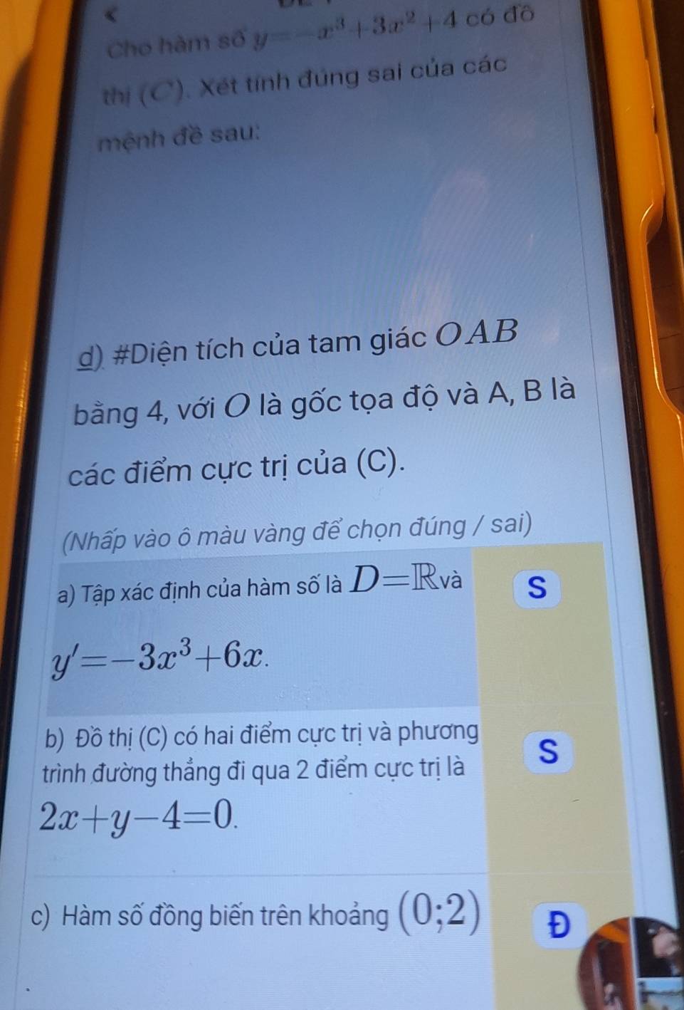 Cho hàm số y=-x^3+3x^2+4 có đồ 
thị (C). Xét tính đúng sai của các 
mệnh đề sau: 
d) #Diện tích của tam giác OAB 
bằng 4, với O là gốc tọa độ và A, B là 
các điểm cực trị của (C). 
(Nhấp vào ô màu vàng để chọn đúng / sai) 
a) Tập xác định của hàm số là D=R và S
y'=-3x^3+6x. 
b) Đồ thị (C) có hai điểm cực trị và phương 
S 
trình đường thẳng đi qua 2 điểm cực trị là
2x+y-4=0. 
c) Hàm số đồng biến trên khoảng (0;2) Đ