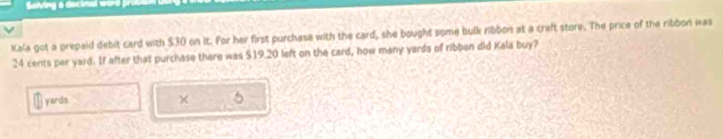 Salving a decinal werd pron 
Kala got a prepaid debit card with $30 on it. For her first purchase with the card, she bought some bulk ribbon at a craft store. The price of the ribbon was
24 cents per yard. If after that purchase there was $19.20 left on the card, how many yards of ribben did Kala buy?
yards × 5