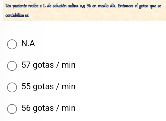 Un paciente recibe 2 L de solución salina 0,9 % en medio día. Entonces el goteo que se
contabiliza es:
N.A
57 gotas / min
55 gotas / min
56 gotas / min