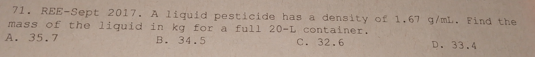 REE-Sept 2017. A liquid pesticide has a density of 1.67 g/mL. Find the
mass of the liquid in kg for a full 20-L container.
A. 35.7 B. 34.5 C. 32.6 D. 33.4