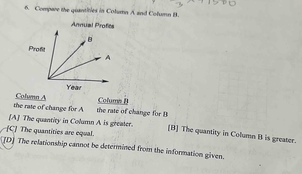 Compare the quantities in Column A and Column B.
Annual Profits
Column A Column B
the rate of change for A the rate of change for B
[A] The quantity in Column A is greater.
[C] The quantities are equal.
[B] The quantity in Column B is greater.
[D] The relationship cannot be determined from the information given.