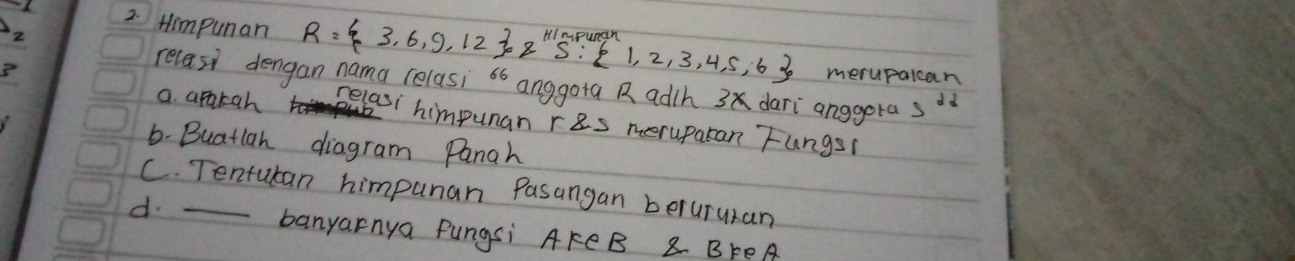 2
2. Himpunan R= 3,6,9,12 oz^(Himpuran) 1,2,3,4,5,6 merupalcan
3
relasi dengan nama relasi sb anggota Radh 3 dari anggota 5^2
a. apakah relasi himpunan ras meruparan Fungs1
6- Buatlan diagram Panah
C. Tentutan himpunar Pasangan berururan
d._
banyarnya Pungsi AFCB 8 BFeA