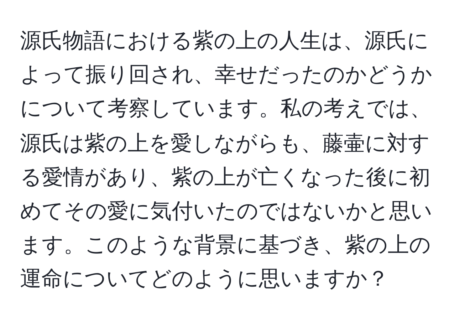 源氏物語における紫の上の人生は、源氏によって振り回され、幸せだったのかどうかについて考察しています。私の考えでは、源氏は紫の上を愛しながらも、藤壷に対する愛情があり、紫の上が亡くなった後に初めてその愛に気付いたのではないかと思います。このような背景に基づき、紫の上の運命についてどのように思いますか？