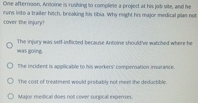 One afternoon, Antoine is rushing to complete a project at his job site, and he
runs into a trailer hitch, breaking his tibia. Why might his major medical plan not
cover the injury?
The injury was self-inflicted because Antoine should've watched where he
was going.
The incident is applicable to his workers' compensation insurance.
The cost of treatment would probably not meet the deductible.
Major medical does not cover surgical expenses.