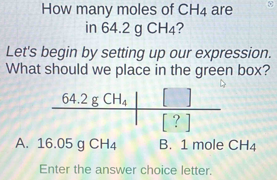 How many moles of CH_4 are
in 6 4.2 gCH_4 ?
Let's begin by setting up our expression.
What should we place in the green box?
A. 16.05gCH_4 B. 1 mole CH4
Enter the answer choice letter.