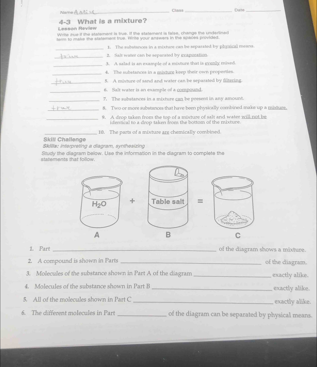 Name_ Class _Date_
4-3 What is a mixture?
Lesson Review
Write true if the statement is true. If the statement is false, change the underlined
term to make the statement true. Write your answers in the spaces provided.
_
1. The substances in a mixture can be separated by physical means.
_2. Salt water can be separated by evaporation.
_3. A salad is an example of a mixture that is evenly mixed.
_4. The substances in a mixture keep their own properties.
_5. A mixture of sand and water can be separated by filtering.
_6. Salt water is an example of a compound.
_7. The substances in a mixture can be present in any amount.
_8. Two or more substances that have been physically combined make up a mixture.
_9. A drop taken from the top of a mixture of salt and water will not be
identical to a drop taken from the bottom of the mixture.
_10. The parts of a mixture are chemically combined.
Skill Challenge
Skills: interpreting a diagram, synthesizing
Study the diagram below. Use the information in the diagram to complete the
statements that follow.
+=
A
B
C
1. Part _of the diagram shows a mixture.
2. A compound is shown in Parts _of the diagram.
3. Molecules of the substance shown in Part A of the diagram _exactly alike.
4. Molecules of the substance shown in Part B _exactly alike.
5. All of the molecules shown in Part C _exactly alike.
6. The different molecules in Part _of the diagram can be separated by physical means.