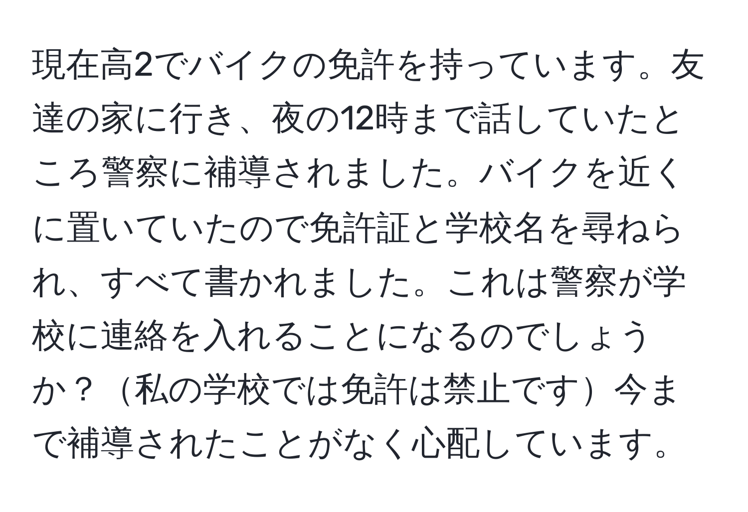 現在高2でバイクの免許を持っています。友達の家に行き、夜の12時まで話していたところ警察に補導されました。バイクを近くに置いていたので免許証と学校名を尋ねられ、すべて書かれました。これは警察が学校に連絡を入れることになるのでしょうか？私の学校では免許は禁止です今まで補導されたことがなく心配しています。