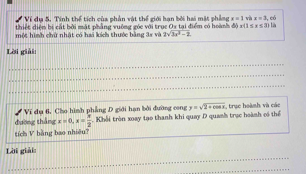 Ví dụ 5. Tính thể tích của phần vật thể giới hạn bởi hai mặt phẳng x=1 và x=3 , có 
thiết diện bị cắt bởi mặt phẳng vuông góc với trục Ox tại điểm có hoành dhat Qx(1≤ x≤ 3) là 
một hình chữ nhật có hai kích thước bằng 3x và 2sqrt(3x^2-2). 
Lời giải: 
_ 
_ 
_ 
_ 
_ 
_ 
Ví dụ 6. Cho hình phẳng D giới hạn bởi đường cong y=sqrt(2+cos x) , trục hoành và các 
đường thẳng x=0, x= π /2 . Khối tròn xoay tạo thanh khi quay D quanh trục hoành có thể 
tích V bằng bao nhiêu? 
_ 
Lời giải: 
_