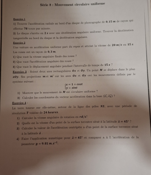 Série 8 : Mouvement circulaire uniforme
Exercice 1
1) Trouver l'accélération radiale au bord d'un disque de phonographe de 0, 15 m de rayon qui
effectue 78 tours par minute.
2) Le disque s'arrête en 2 s avec une décélération angulaire uniforme. Trouver la décélération
tangentielle au bord du disque et la décélération angulaire.
Exercice 2
Une voiture en accélération uniforme part du repos et atteint la vitesse de 20 m/s en 15 s.
Les roues ont un rayon de 0, 3 m.
1) Que vaut la vitesse angulaire finale des roues ?
2) Que vaut l'accélération angulaire des roues ?
3) Que vaut le déplacement angulaire pendant l'intervalle de temps de 15 s ?
Exercice 3 : Soient deux axes rectangulaires 0x et Oy. Un point M se déplace dans le plan
xOy. Ses projections met m' sur les axes 0x et Oy ont les mouvements définis par le
système suivant :
beginarrayl x=1+cos t y=sin tendarray.
1) Montrer que le mouvement de Mest circulaire uniforme ?
2) Calculer les coordonnées du vecteur accélération dans la base (vector e_r,vector e_θ ) ?
Exercice 4 :
La terre tourne sur elle-même, autour de la ligne des pôles NS, avec une période de
révolution T voisine de 24 heures.
1) Calculer la vitesse angulaire de rotation en rd/s?
2) Quelle est la vitesse d'un point de la surface terrestre situé à la latitude lambda =45° ?
3) Calculer la valeur de l'accélération centripète a d'un point de la surface terrestre situé
à la latitude λ .
4) Faire l'application numérique pour lambda =45° et comparer a à I 'accélération de la
pesanteur g=9.81m.s^(-2).