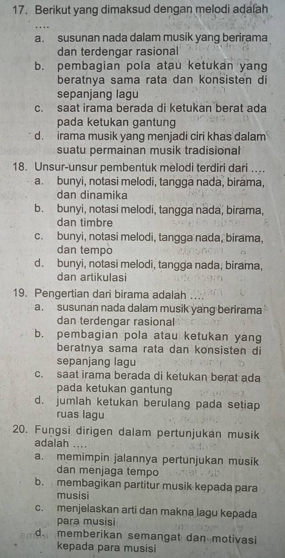 Berikut yang dimaksud dengan melodi adalah
_
a. susunan nada dalam musik yang berirama
dan terdengar rasional
b. pembagian pola atau ketukan yang
beratnya sama rata dan konsisten di
sepanjang lagu
c. saat irama berada di ketukan berat ada
pada ketukan gantung
d. irama musik yang menjadi ciri khas dalam
suatu permainan musik tradisional
18. Unsur-unsur pembentuk melodi terdiri dari …
a. bunyi, notasi melodi, tangga nada, birama,
dan dinamika
b. bunyi, notasi melodi, tangga nada, birama,
dan timbre
c. bunyi, notasi melodi, tangga nada, birama,
dan tempo
d. bunyi, notasi melodi, tangga nada, birama,
dan artikulasi
19. Pengertian dari birama adalah ....
a. susunan nada dalam musik yang berirama
dan terdengar rasional
b. pembagian pola atau ketukan yang
beratnya sama rata dan konsisten di
sepanjang lagu
c. saat irama berada di ketukan berat ada
pada ketukan gantung
d. jumlah ketukan berulang pada setiap
ruas lagu
20. Fungsi dirigen dalam pertunjukan musik
adalah ....
a. memimpin jalannya pertunjukan musik
dan menjaga tempo
b. membagikan partitur musik kepada para
musisi
c. menjelaskan arti dan makna lagu kepada
para musisi
d. memberikan semangat dan motivasi
kepada para musisi