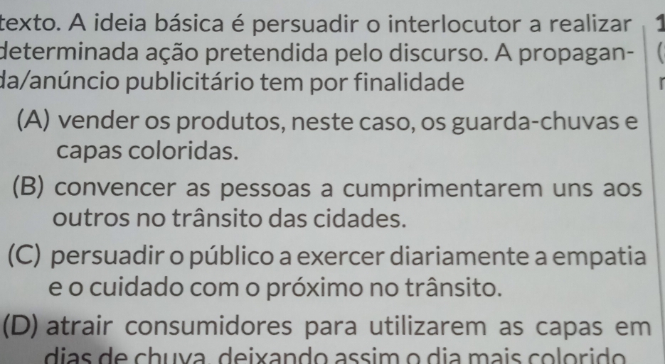 texto. A ideia básica é persuadir o interlocutor a realizar 1
determinada ação pretendida pelo discurso. A propagan-
da/anúncio publicitário tem por finalidade
(A) vender os produtos, neste caso, os guarda-chuvas e
capas coloridas.
(B) convencer as pessoas a cumprimentarem uns aos
outros no trânsito das cidades.
(C) persuadir o público a exercer diariamente a empatia
e o cuidado com o próximo no trânsito.
(D) atrair consumidores para utilizarem as capas em
dias de chuva. deixando assim o dia mais colorido