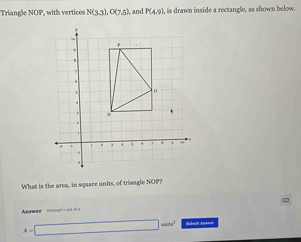 Triangle NOP, with vertices N(3,3), O(7,5) , and P(4,9) , is drawn inside a rectangle, as shown below. 
What is the area, in square units, of triangle NOP? 
Answer Attempt 1 out of 2 49
A=□ units^2 Submit Answer