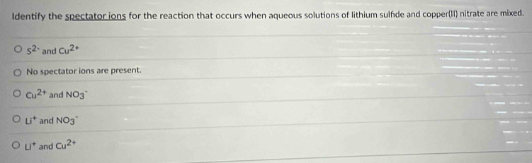 ldentify the spectator ions for the reaction that occurs when aqueous solutions of lithium sulfde and copper(II) nitrate are mixed.
s^(2-) and Cu^(2+)
No spectator ions are present.
Cu^(2+) and NO_3^-
Li^+ and NO_3^(-
Li^+) and Cu^(2+)