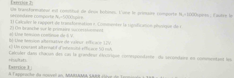 Un transformateur est constitué de deux bobines. L'une le primaire comporte N_1=1000spires; l'autre le 
secondaire comporte N_2=5000sp ire. 
1) Calculer le rapport de transformation r. Commenter la signification physique de r. 
2) On branche sur le primaire successivement 
a) Une tension continue de 6 V. 
b) Une tension alternative de valeur efficace 12V. 
c) Un courant alternatif d’intensité efficace 50 mA. 
Calculer dans chacun des cas la grandeur électrique correspondante du secondaire en commentant les 
résultats. 
Exercice 3 : 
A l'approche du nouvel an, MARIAMA SARR élève de Terminale