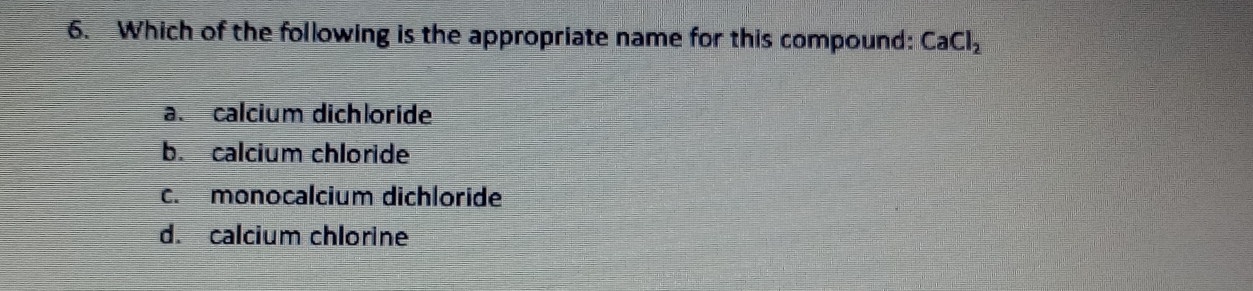 Which of the following is the appropriate name for this compound: CaCl_2
a. calcium dichloride
b. calcium chloride
c. monocalcium dichloride
d. calcium chlorine