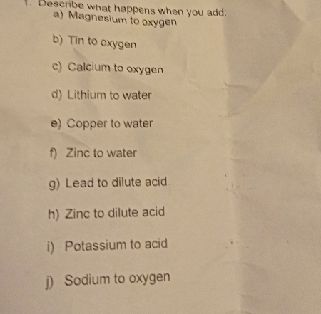 Describe what happens when you add: 
a) Magnesium to oxygen 
b) Tin to oxygen 
c) Calcium to oxygen 
d) Lithium to water 
e) Copper to water 
f) Zinc to water 
g) Lead to dilute acid 
h) Zinc to dilute acid 
i) Potassium to acid 
j) Sodium to oxygen