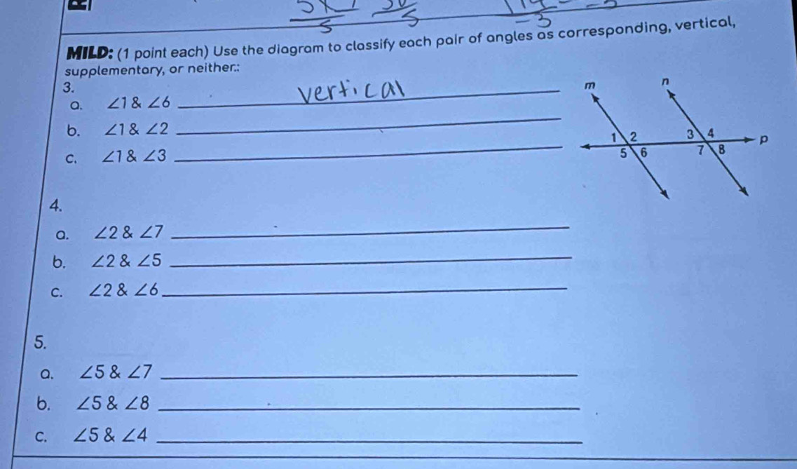 MILD: (1 point each) Use the diagram to classify each pair of angles as corresponding, vertical, 
supplementary, or neither:: 
3. 
_ 
a. ∠ 1∠ 6
_ 
b. ∠ 1 angle2
C. ∠ 1∠ 3
_ 
4. 
a. ∠ 2 angle7
_ 
b. ∠ 2∠ 5 _ 
C. ∠ 2∠ 6 _ 
5. 
a. ∠ 5∠ 7 _ 
b. ∠ 5∠ 8 _ 
C. ∠ 5∠ 4 _