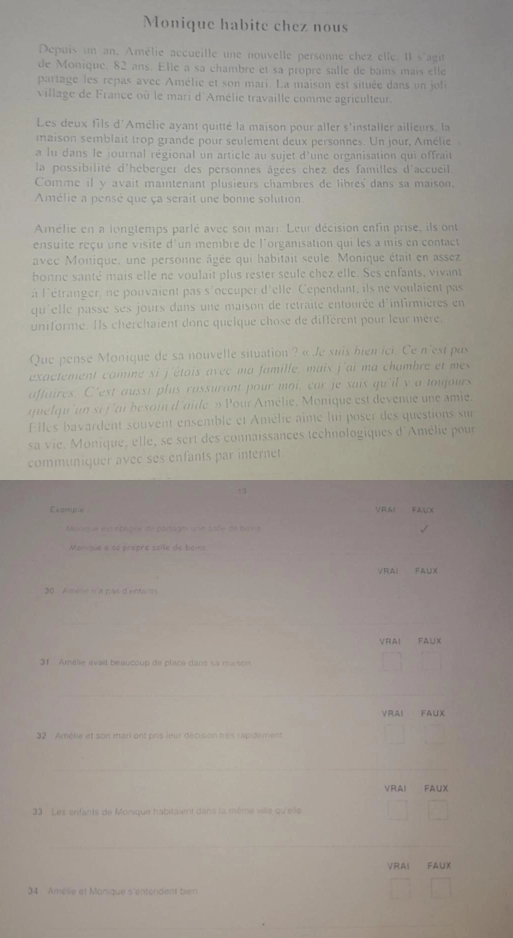 Monique habite chez nous
Depuis un an. Amélie accueille une nouvelle personne chez elle. Il s'agit
de Monique. 82 ans. Elle a sa chambre et sa propre salle de bains mais elleé
partage les repas avec Amélie et son mari. La maison est située dans un joli
village de France où le mari d'Amélie travaille comme agriculteur.
Les deux fils d'Amélie ayant quitté la maison pour aller s'installer ailleurs, la
maison semblait trop grande pour seulement deux personnes. Un jour, Amélie
a lu dans le journal régional un article au sujet d'une organisation qui offrait
la possibilité d'héberger des personnes âgées chez des familles d'accueil.
Comme il y avait maintenant plusieurs chambres de libres' dans sa maison,
Amélie a pensé que ça serait une bonne solution.
Amélie en a longtemps parlé avec son mari. Leur décision enfin prise, ils ont
ensuite reçu une visite d'un membre de l'organisation qui les a mis en contact
avec Monique, une personne âgée qui habitait seule. Monique était en assez
bonne santé mais elle ne voulait plus rester seule chez elle. Ses enfants, vivant
à l'étranger, ne pouvaient pas s'occuper d'elle. Cependant, ils ne voulaient pas
qu'elle passe ses jours dans une maison de retraite entourée d'infirmières en
uniforme. Ils cherchaient donc quelque chose de différent pour leur mère,
Que pense Monique de sa nouvelle situation ? « le suis bien ici. Ce n'est pas
exactement comme si j'étais avec ma famille, mais j'ai ma chambre et mes
affaires. C'est aussi plus rassurant pour moi, car je sais qu'il y a toujours
quelqu'un si j'ai besoin d'aide » Pour Amélie, Monique est devenue une amie.
Elles bavardent souvent ensemble et Amélie aîme lui poser des questions sur
sa vie. Monique, elle, se sert des connaissances technologiques d'Amélie pour
communiquer avee ses enfants par internet.
, 3
Exomgla リロA！ Fal
Monrsue est épligée de partager une saife de bains
Manique a sa propre solle de boins
VRAi FauX
30  Amèlie n'a pas d'entants
_
VRAI FAUX
31 Amélie avai beaucoup da place dans sa ma son
_
VRAI FAUX
32 Amélie et son mari ont pris leur décision très rapidement
_
VRAI FAUX
33 Les snfants de Monique habitaient dans la même ville qu'elle
_
VRAi FAUX
34 Amélie et Monique s'entendent bien
_