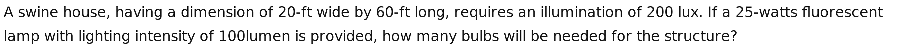 A swine house, having a dimension of 20-ft wide by 60-ft long, requires an illumination of 200 lux. If a 25-watts fluorescent 
lamp with lighting intensity of 100lumen is provided, how many bulbs will be needed for the structure?