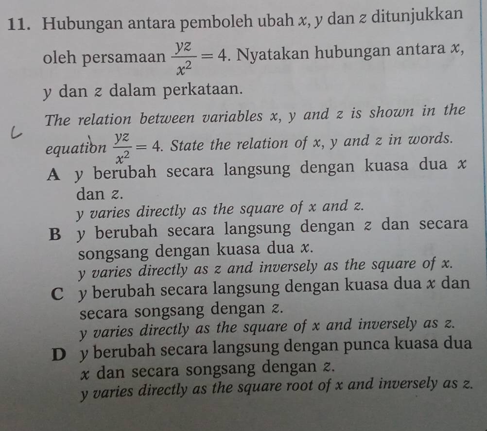 Hubungan antara pemboleh ubah x, y dan z ditunjukkan
oleh persamaan  yz/x^2 =4. Nyatakan hubungan antara x,
y dan z dalam perkataan.
The relation between variables x, y and z is shown in the
equation  yz/x^2 =4. . State the relation of x, y and z in words.
A y berubah secara langsung dengan kuasa dua x
dan z.
y varies directly as the square of x and z.
B y berubah secara langsung dengan z dan secara
songsang dengan kuasa dua x.
y varies directly as z and inversely as the square of x.
C y berubah secara langsung dengan kuasa dua x dan
secara songsang dengan z.
y varies directly as the square of x and inversely as z.
D y berubah secara langsung dengan punca kuasa dua
x dan secara songsang dengan z.
y varies directly as the square root of x and inversely as z.