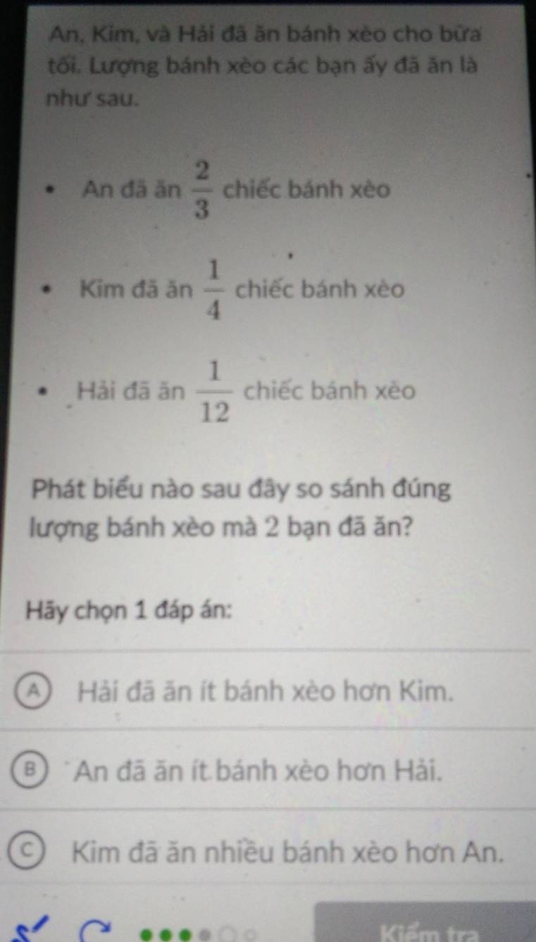 An, Kim, và Hải đã ăn bánh xèo cho bữa
tối. Lượng bánh xèo các bạn ấy đã ăn là
như' sau.
An đã ăn  2/3  chiếc bánh xèo
Kim đã ăn  1/4  chiếc bánh xèo
Hải đā ăn  1/12  chiếc bánh xèo
Phát biểu nào sau đây so sánh đúng
lượng bánh xèo mà 2 bạn đã ăn?
Hãy chọn 1 đáp án:
A) Hải đã ăn ít bánh xèo hơn Kim.
* An đã ăn ít bánh xèo hơn Hải.
C) Kim đã ăn nhiều bánh xèo hơn An.
Kiểm tra